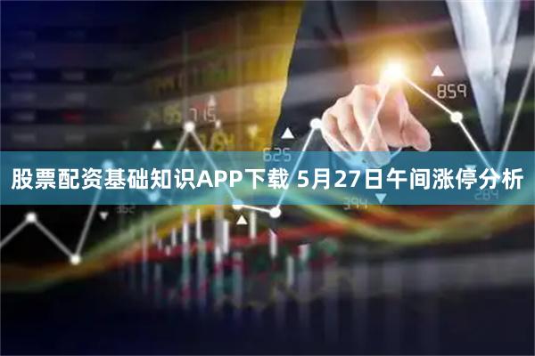 股票配资基础知识APP下载 5月27日午间涨停分析