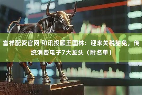 富祥配资官网 和讯投顾王国林：迎来关税豁免，传统消费电子7大龙头（附名单）