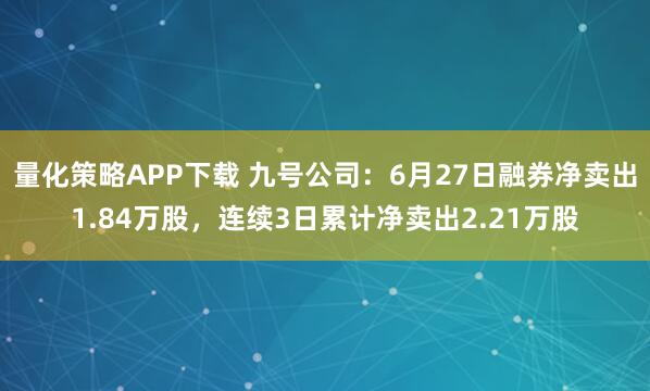 量化策略APP下载 九号公司：6月27日融券净卖出1.84万股，连续3日累计净卖出2.21万股