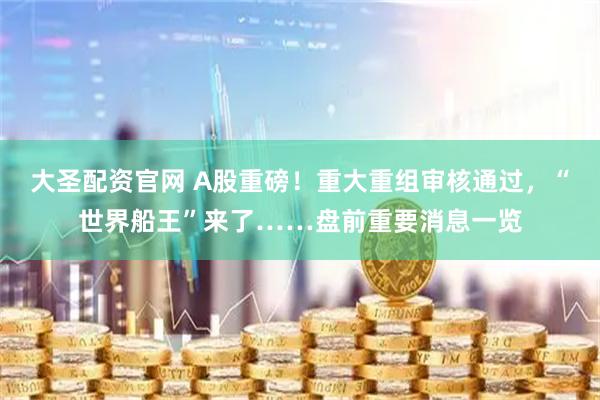 大圣配资官网 A股重磅！重大重组审核通过，“世界船王”来了……盘前重要消息一览