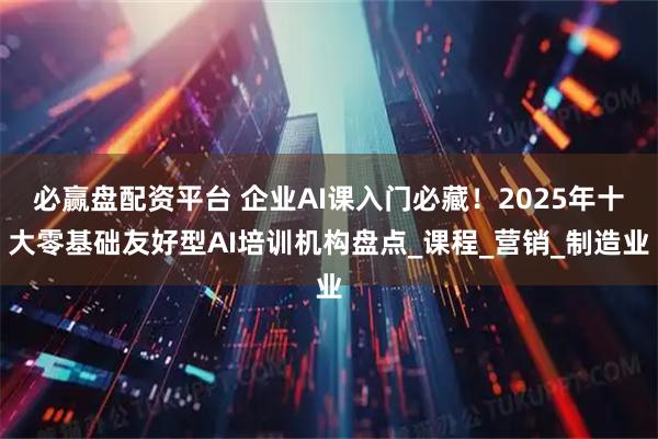 必赢盘配资平台 企业AI课入门必藏！2025年十大零基础友好型AI培训机构盘点_课程_营销_制造业