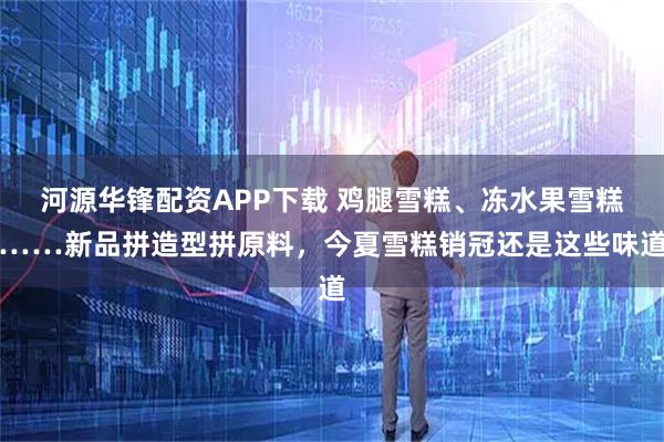 河源华锋配资APP下载 鸡腿雪糕、冻水果雪糕……新品拼造型拼原料，今夏雪糕销冠还是这些味道