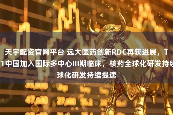 天宇配资官网平台 远大医药创新RDC再获进展，TLX591中国加入国际多中心III期临床，核药全球化研发持续提速
