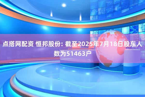 点搭网配资 恒邦股份: 截至2025年7月18日股东人数为51463户