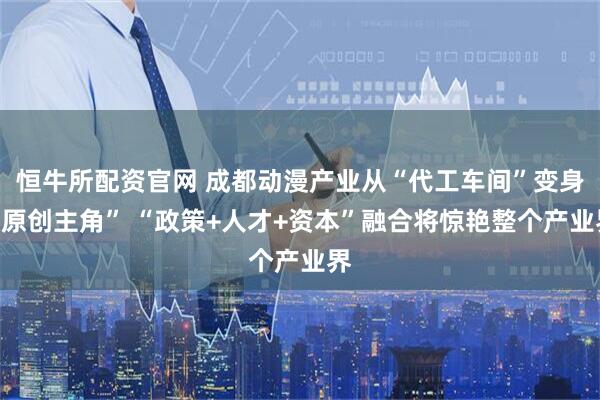 恒牛所配资官网 成都动漫产业从“代工车间”变身“原创主角” “政策+人才+资本”融合将惊艳整个产业界
