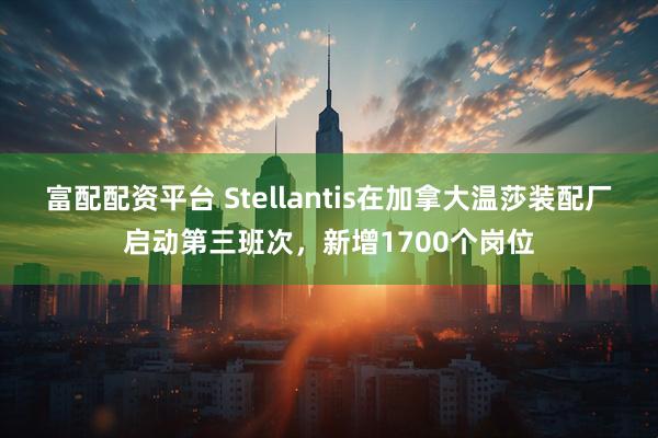 富配配资平台 Stellantis在加拿大温莎装配厂启动第三班次，新增1700个岗位