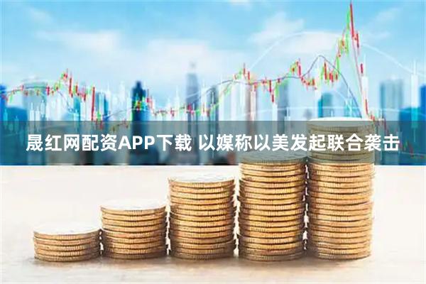 晟红网配资APP下载 以媒称以美发起联合袭击