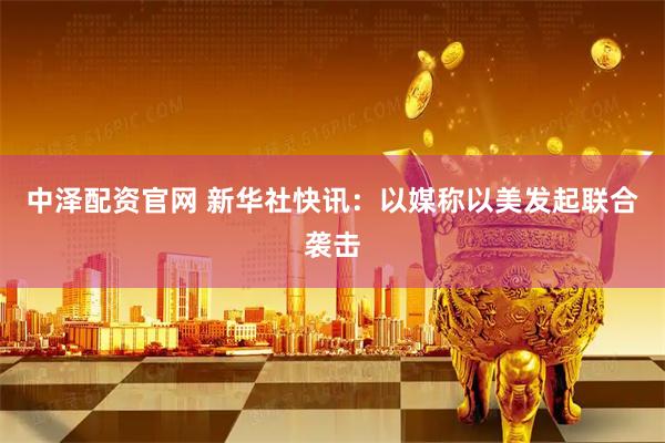 中泽配资官网 新华社快讯：以媒称以美发起联合袭击