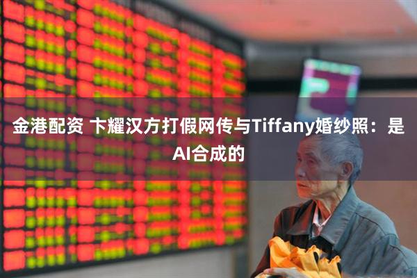 金港配资 卞耀汉方打假网传与Tiffany婚纱照：是AI合成的