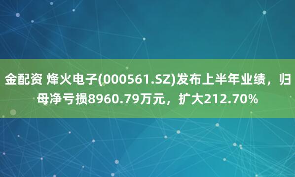 金配资 烽火电子(000561.SZ)发布上半年业绩，归母净亏损8960.79万元，扩大212.70%