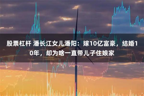 股票杠杆 潘长江女儿潘阳：嫁10亿富豪，结婚10年，却为啥一直带儿子住娘家