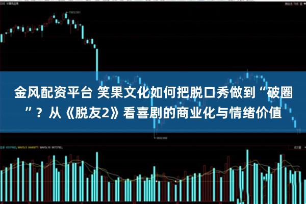 金风配资平台 笑果文化如何把脱口秀做到“破圈”？从《脱友2》看喜剧的商业化与情绪价值