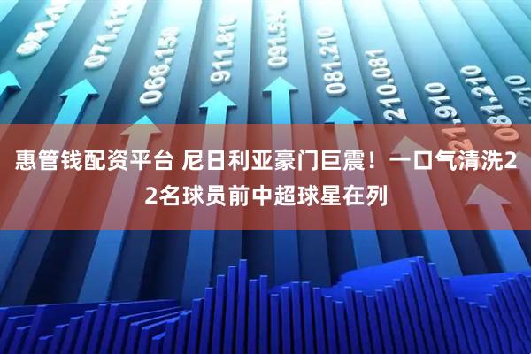 惠管钱配资平台 尼日利亚豪门巨震！一口气清洗22名球员前中超球星在列