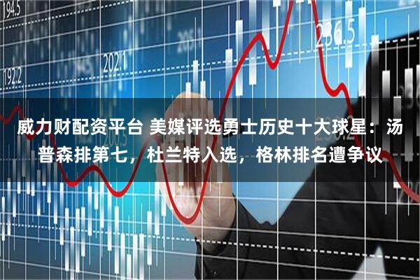 威力财配资平台 美媒评选勇士历史十大球星：汤普森排第七，杜兰特入选，格林排名遭争议