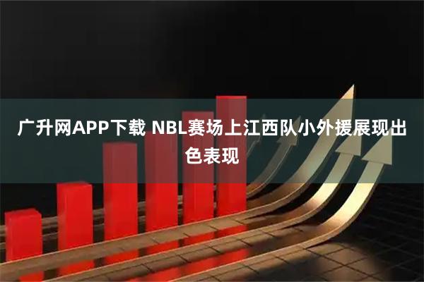 广升网APP下载 NBL赛场上江西队小外援展现出色表现