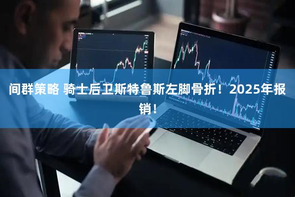 间群策略 骑士后卫斯特鲁斯左脚骨折！2025年报销！