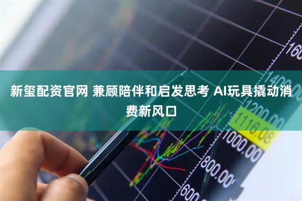 新玺配资官网 兼顾陪伴和启发思考 AI玩具撬动消费新风口