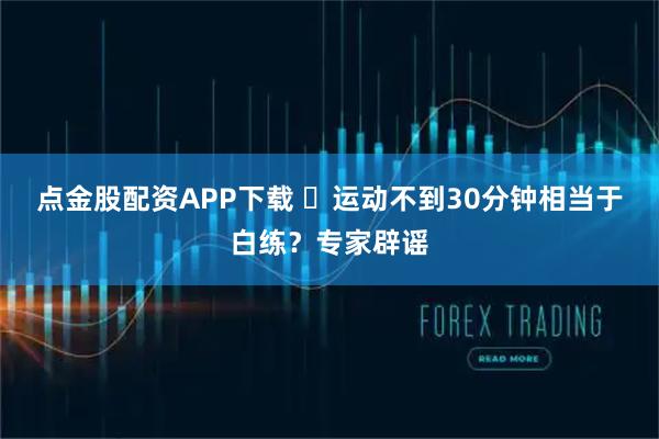 点金股配资APP下载 ​运动不到30分钟相当于白练？专家辟谣