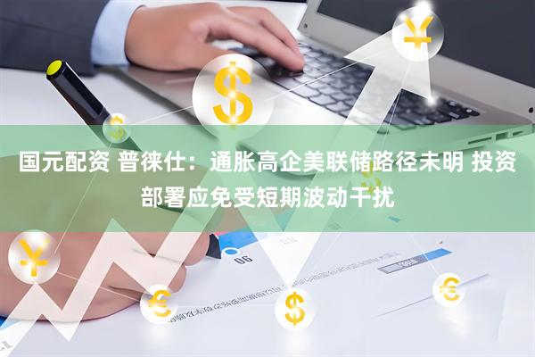 国元配资 普徕仕：通胀高企美联储路径未明 投资部署应免受短期波动干扰