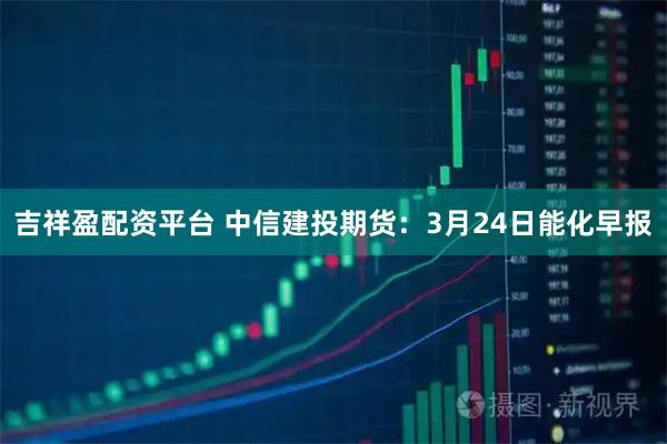 吉祥盈配资平台 中信建投期货：3月24日能化早报