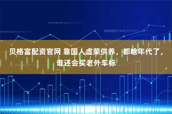 贝格富配资官网 靠国人虚荣供养,都啥年代了,谁还会买老外车标